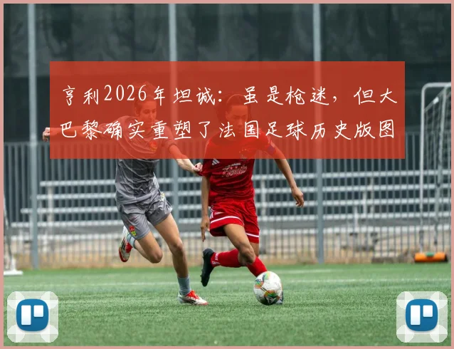 亨利2026年坦诚：虽是枪迷，但大巴黎确实重塑了法国足球历史版图
