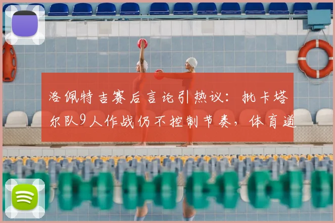 洛佩特吉赛后言论引热议:批卡塔尔队9人作战仍不控制节奏,体育道德与比赛规则的博弈