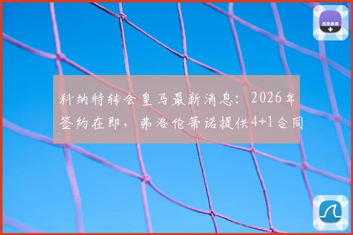 科纳特转会皇马最新消息:2026年签约在即,弗洛伦蒂诺提供4+1合同获穆帅首肯,解析利物浦中卫加盟条件与前景