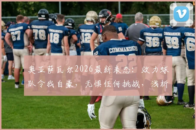 奥亚萨瓦尔2026最新表态：效力球队令我自豪，无惧任何挑战，浅析其核心作用与前景