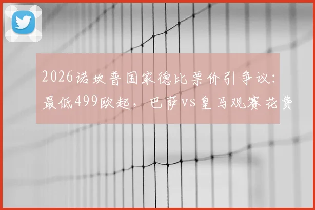2026诺坎普国家德比票价引争议：最低499欧起，巴萨vs皇马观赛花费全解析