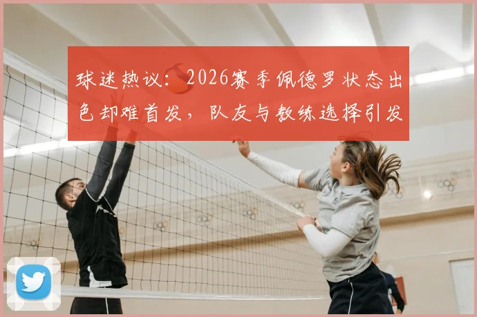 球迷热议:2026赛季佩德罗状态出色却难首发,队友与教练选择引发深度探讨