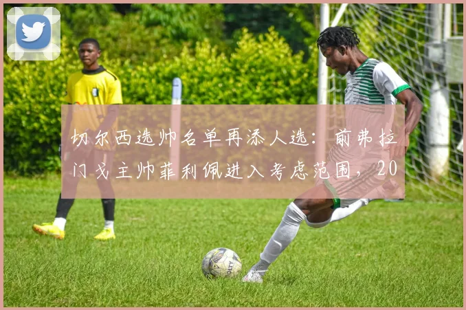 切尔西选帅名单再添人选:前弗拉门戈主帅菲利佩进入考虑范围,2026年主帅之争分析