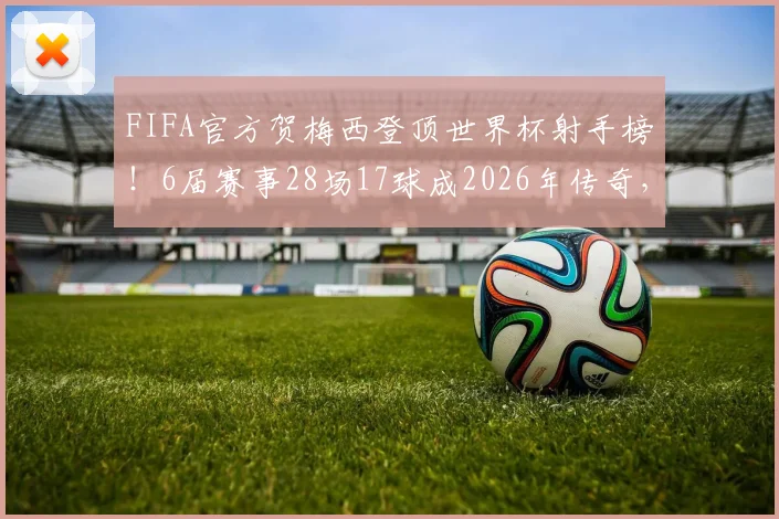 FIFA官方贺梅西登顶世界杯射手榜!6届赛事28场17球成2026年传奇,数据回顾与历史地位解析