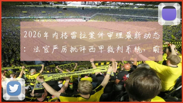 2026年内格雷拉案件审理最新动态：法官严厉批评西甲裁判系统，前裁判关键证词深度披露