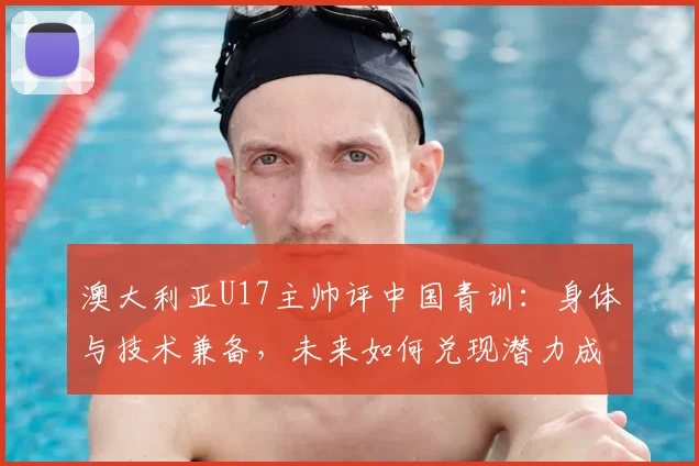 澳大利亚U17主帅评中国青训:身体与技术兼备,未来如何兑现潜力成关键