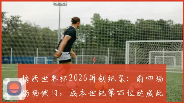 梅西世界杯2026再创纪录:前四场场场破门,成本世纪第四位达成此成就的球员,另三人是谁?