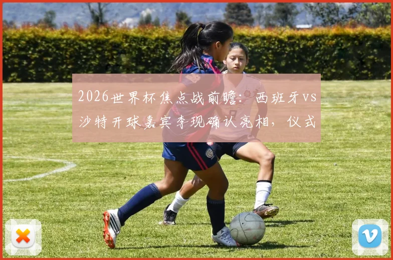 2026世界杯焦点战前瞻:西班牙vs沙特开球嘉宾李现确认亮相,仪式时间与嘉宾意义深度解读
