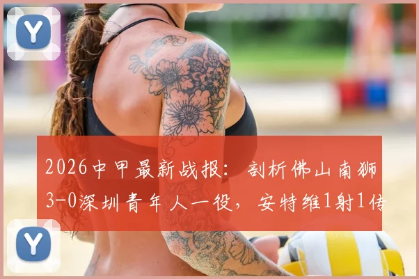 2026中甲最新战报：剖析佛山南狮3-0深圳青年人一役，安特维1射1传高光，附比赛关键解读