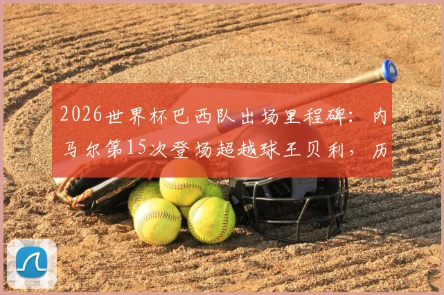 2026世界杯巴西队出场里程碑:内马尔第15次登场超越球王贝利,历史数据深度对比