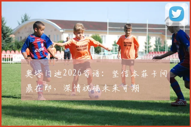 奥塔门迪2026寄语：坚信本菲卡问鼎在即，深情祝福未来可期