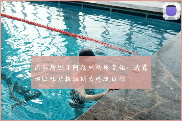 热苏斯坦言阿森纳处境变化，透露回归帕尔梅拉斯为终极目标