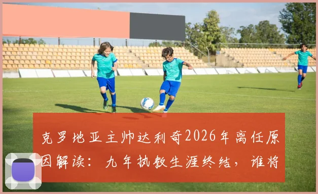 克罗地亚主帅达利奇2026年离任原因解读：九年执教生涯终结，谁将接替其帅位及球队未来前景分析