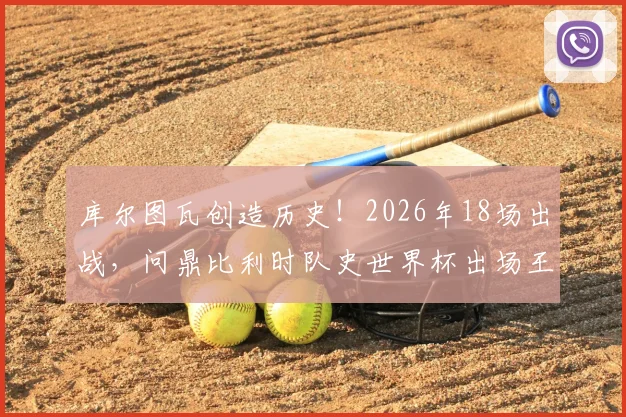 库尔图瓦创造历史！2026年18场出战，问鼎比利时队史世界杯出场王，其纪录含金量及生涯贡献深度解析