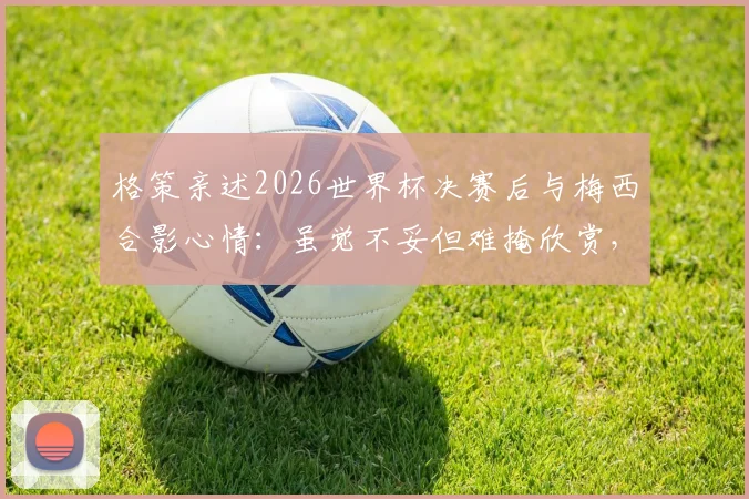 格策亲述2026世界杯决赛后与梅西合影心情：虽觉不妥但难掩欣赏，揭秘两大巨星真实关系