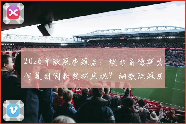 2026年欧冠夺冠后，埃尔南德斯为何复刻倒扣奖杯庆祝？细数欧冠历史经典名场面与球员致敬瞬间