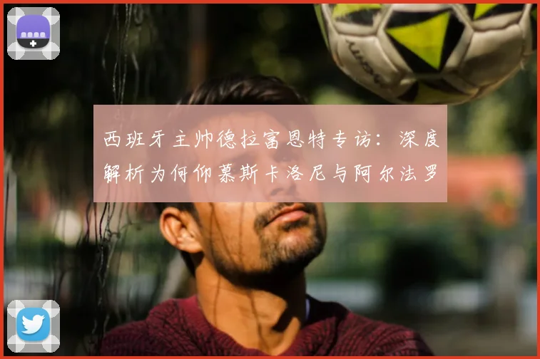 西班牙主帅德拉富恩特专访:深度解析为何仰慕斯卡洛尼与阿尔法罗的2026世界杯备战智慧