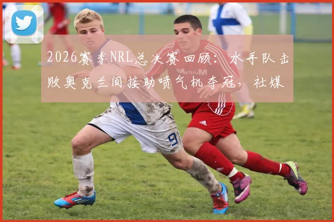 2026赛季NRL总决赛回顾：水手队击败奥克兰间接助喷气机夺冠，社媒发文“我们赢了但代价是”引热议