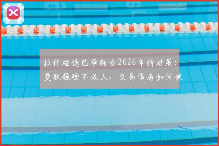 拉什福德巴萨转会2026年新进展:曼联强硬不放人,交易僵局如何破解?价格成关键