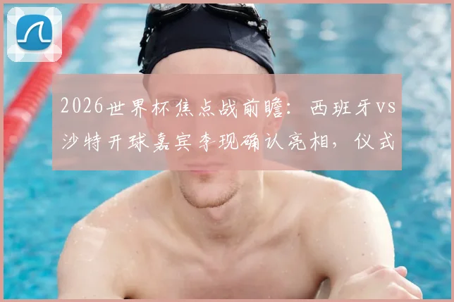 2026世界杯焦点战前瞻：西班牙vs沙特开球嘉宾李现确认亮相，仪式时间与嘉宾意义深度解读