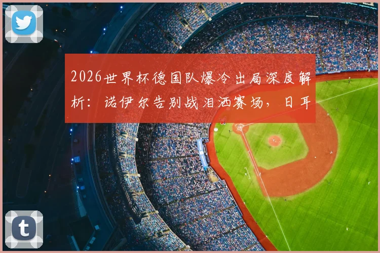2026世界杯德国队爆冷出局深度解析：诺伊尔告别战泪洒赛场，日耳曼战车未来路在何方