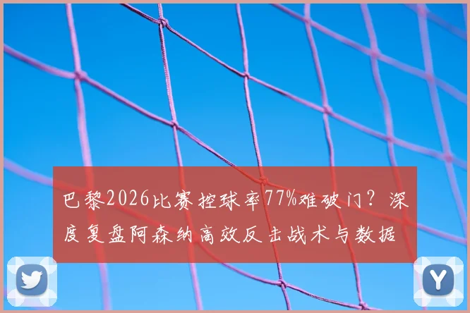 巴黎2026比赛控球率77%难破门？深度复盘阿森纳高效反击战术与数据悖论