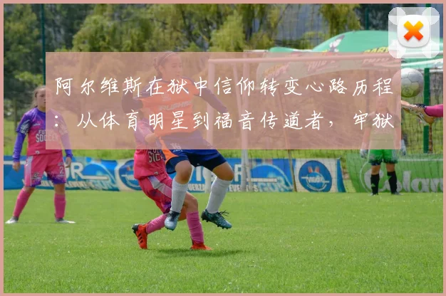 阿尔维斯在狱中信仰转变心路历程:从体育明星到福音传道者,牢狱之灾中如何寻得心灵救赎